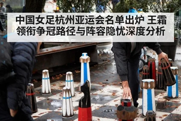 中国女足杭州亚运会名单出炉 王霜领衔争冠路径与阵容隐忧深度分析